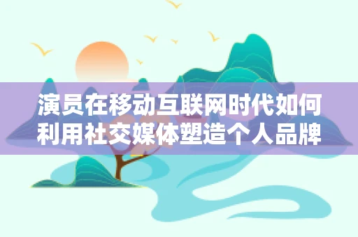 演员在移动互联网时代如何利用社交媒体塑造个人品牌？