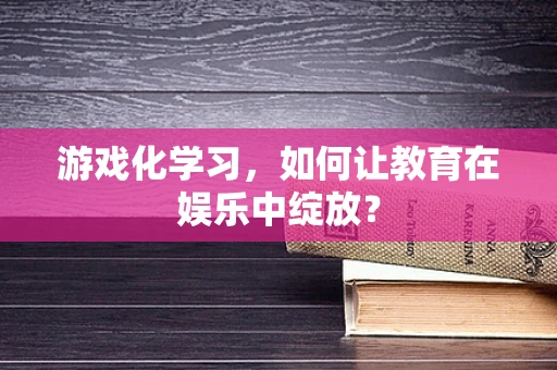 游戏化学习，如何让教育在娱乐中绽放？