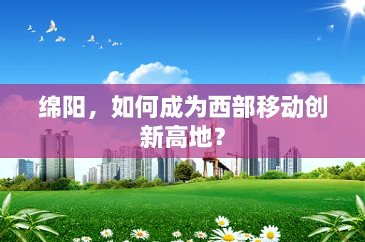 绵阳，如何成为西部移动创新高地？