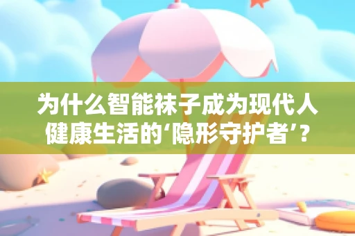 为什么智能袜子成为现代人健康生活的‘隐形守护者’？