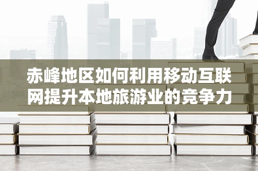 赤峰地区如何利用移动互联网提升本地旅游业的竞争力？