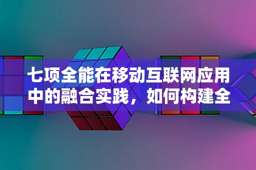 七项全能在移动互联网应用中的融合实践，如何构建全能型用户体验？