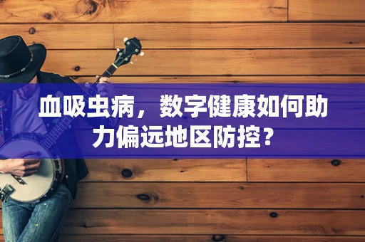 血吸虫病，数字健康如何助力偏远地区防控？