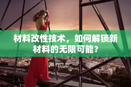 材料改性技术，如何解锁新材料的无限可能？