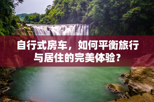 自行式房车，如何平衡旅行与居住的完美体验？