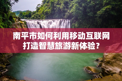 南平市如何利用移动互联网打造智慧旅游新体验？