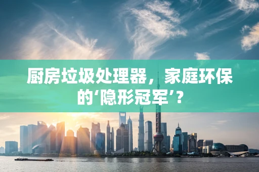 厨房垃圾处理器，家庭环保的‘隐形冠军’？