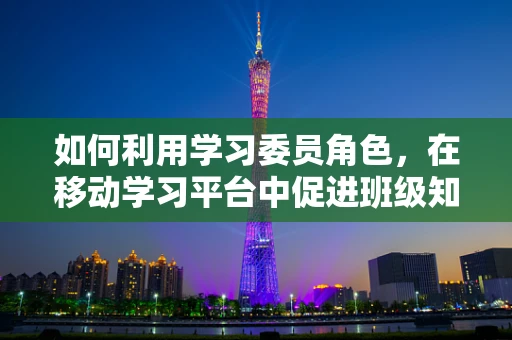 如何利用学习委员角色，在移动学习平台中促进班级知识共享？