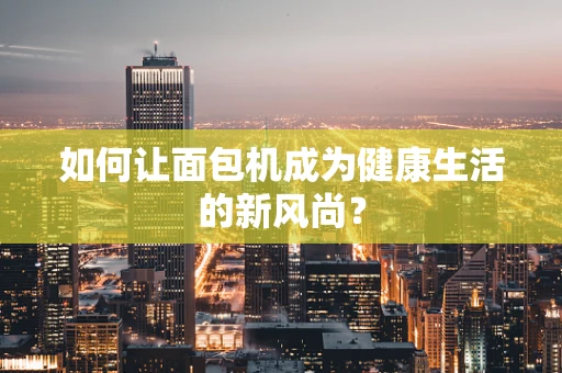 如何让面包机成为健康生活的新风尚？