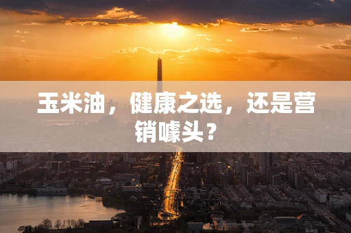 玉米油，健康之选，还是营销噱头？