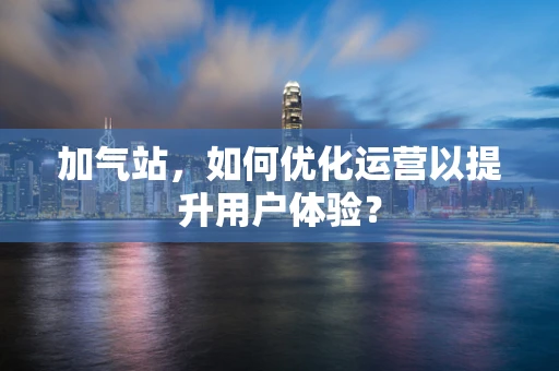 加气站，如何优化运营以提升用户体验？