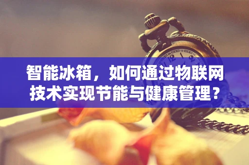 智能冰箱，如何通过物联网技术实现节能与健康管理？
