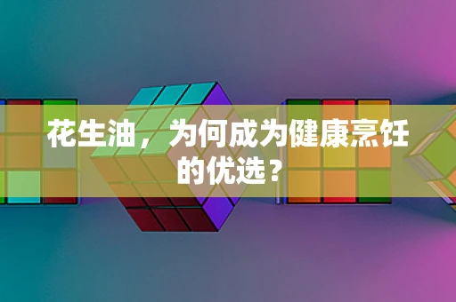 花生油，为何成为健康烹饪的优选？