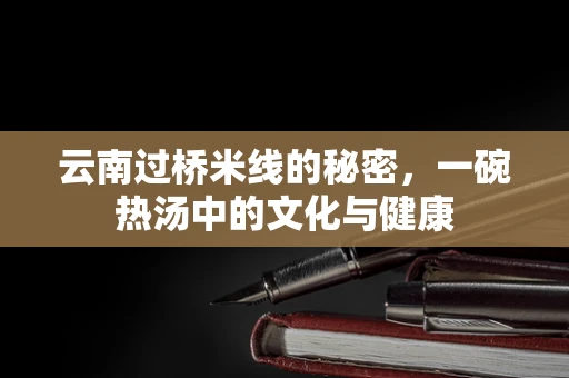 云南过桥米线的秘密，一碗热汤中的文化与健康