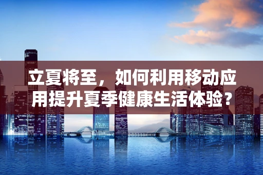 立夏将至，如何利用移动应用提升夏季健康生活体验？