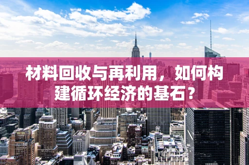 材料回收与再利用，如何构建循环经济的基石？