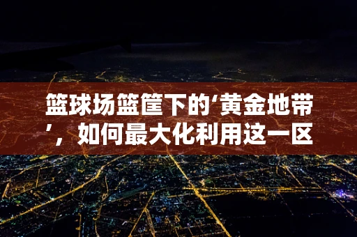 篮球场篮筐下的‘黄金地带’，如何最大化利用这一区域提升比赛效率？