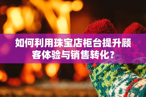 如何利用珠宝店柜台提升顾客体验与销售转化？