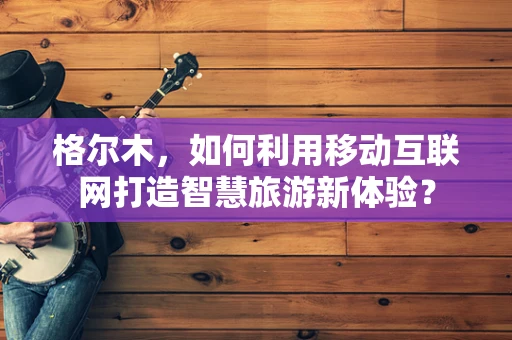 格尔木，如何利用移动互联网打造智慧旅游新体验？