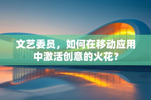 文艺委员，如何在移动应用中激活创意的火花？