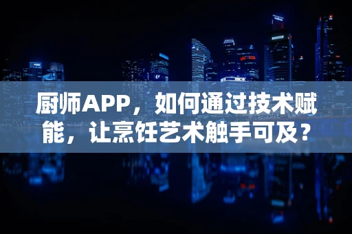 厨师APP，如何通过技术赋能，让烹饪艺术触手可及？