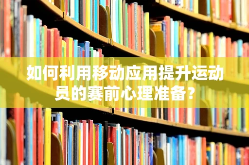 如何利用移动应用提升运动员的赛前心理准备？