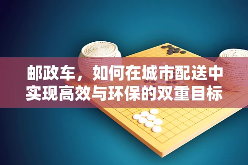 邮政车，如何在城市配送中实现高效与环保的双重目标？
