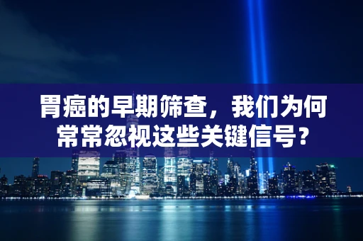 胃癌的早期筛查，我们为何常常忽视这些关键信号？