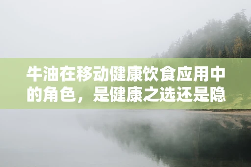 牛油在移动健康饮食应用中的角色，是健康之选还是隐形的健康风险？