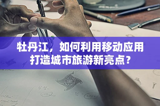 牡丹江，如何利用移动应用打造城市旅游新亮点？