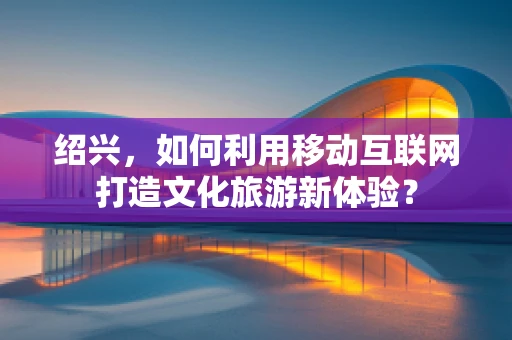 绍兴，如何利用移动互联网打造文化旅游新体验？