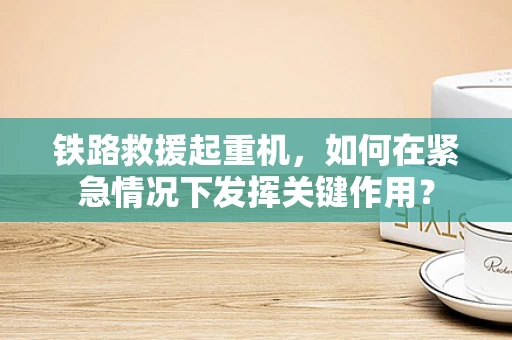铁路救援起重机，如何在紧急情况下发挥关键作用？