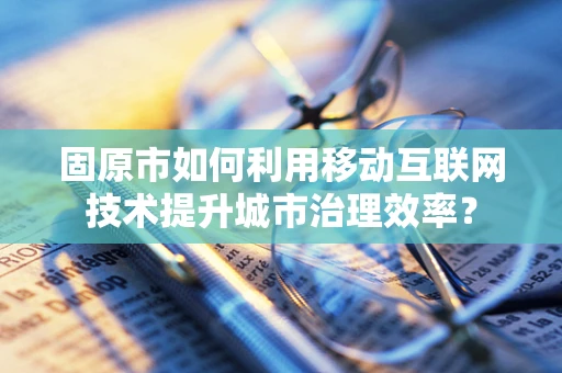 固原市如何利用移动互联网技术提升城市治理效率？