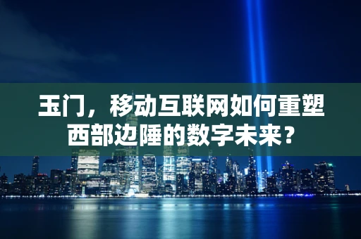 玉门，移动互联网如何重塑西部边陲的数字未来？