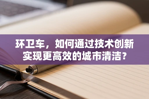 环卫车，如何通过技术创新实现更高效的城市清洁？