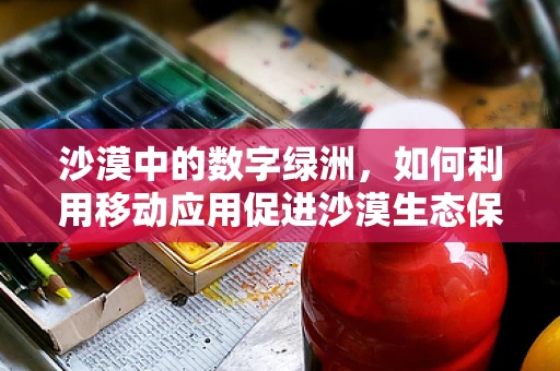 沙漠中的数字绿洲，如何利用移动应用促进沙漠生态保护与可持续发展？