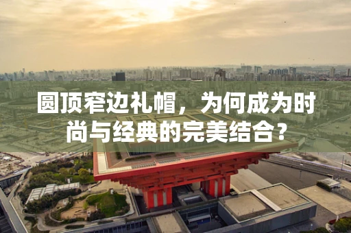 圆顶窄边礼帽，为何成为时尚与经典的完美结合？