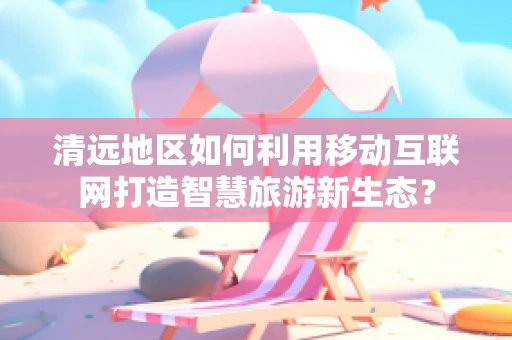 清远地区如何利用移动互联网打造智慧旅游新生态？