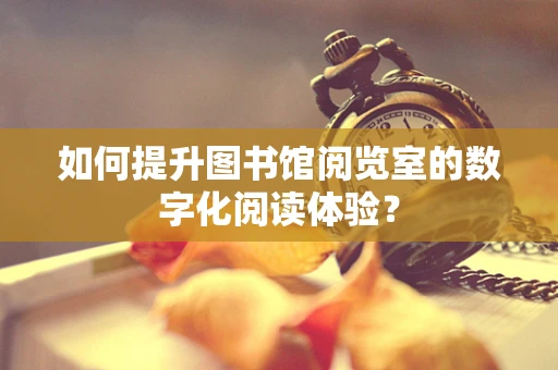 如何提升图书馆阅览室的数字化阅读体验？