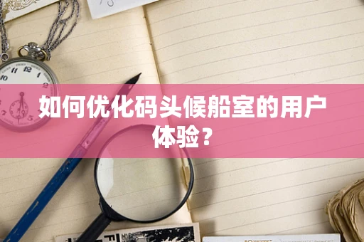 如何优化码头候船室的用户体验？