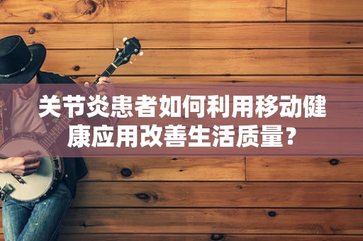 关节炎患者如何利用移动健康应用改善生活质量？