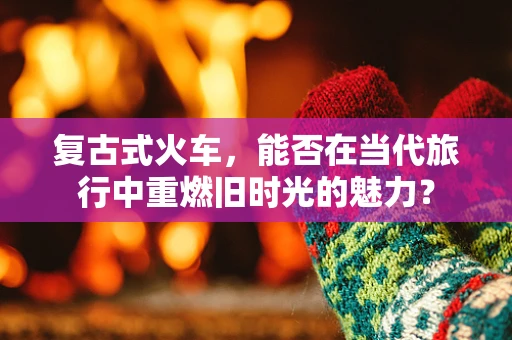 复古式火车，能否在当代旅行中重燃旧时光的魅力？