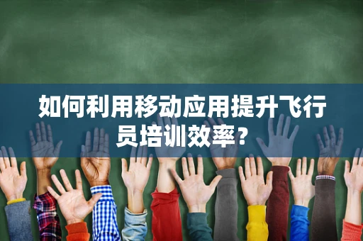 如何利用移动应用提升飞行员培训效率？