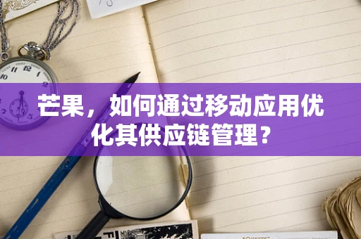 芒果，如何通过移动应用优化其供应链管理？