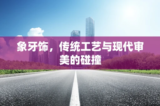 象牙饰，传统工艺与现代审美的碰撞