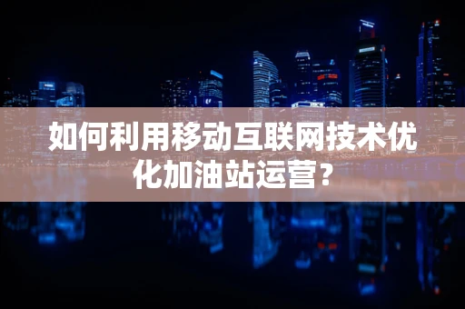 如何利用移动互联网技术优化加油站运营？