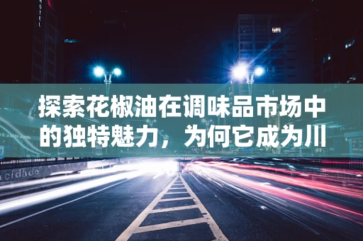 探索花椒油在调味品市场中的独特魅力，为何它成为川菜灵魂的秘密？