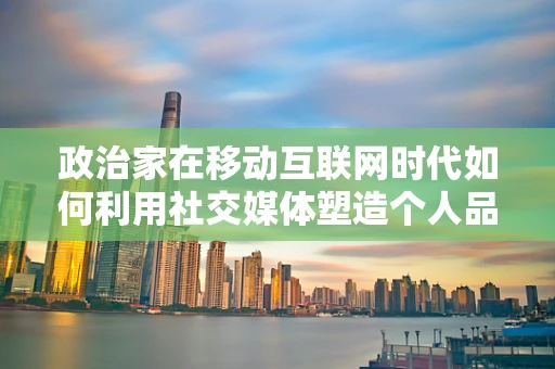 政治家在移动互联网时代如何利用社交媒体塑造个人品牌？