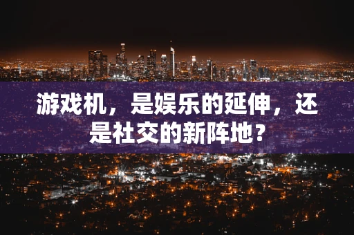 游戏机，是娱乐的延伸，还是社交的新阵地？
