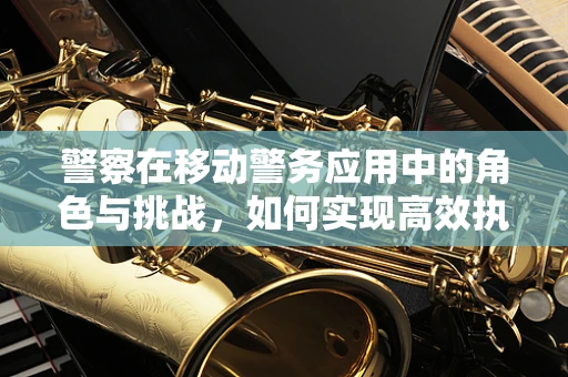 警察在移动警务应用中的角色与挑战，如何实现高效执法？
